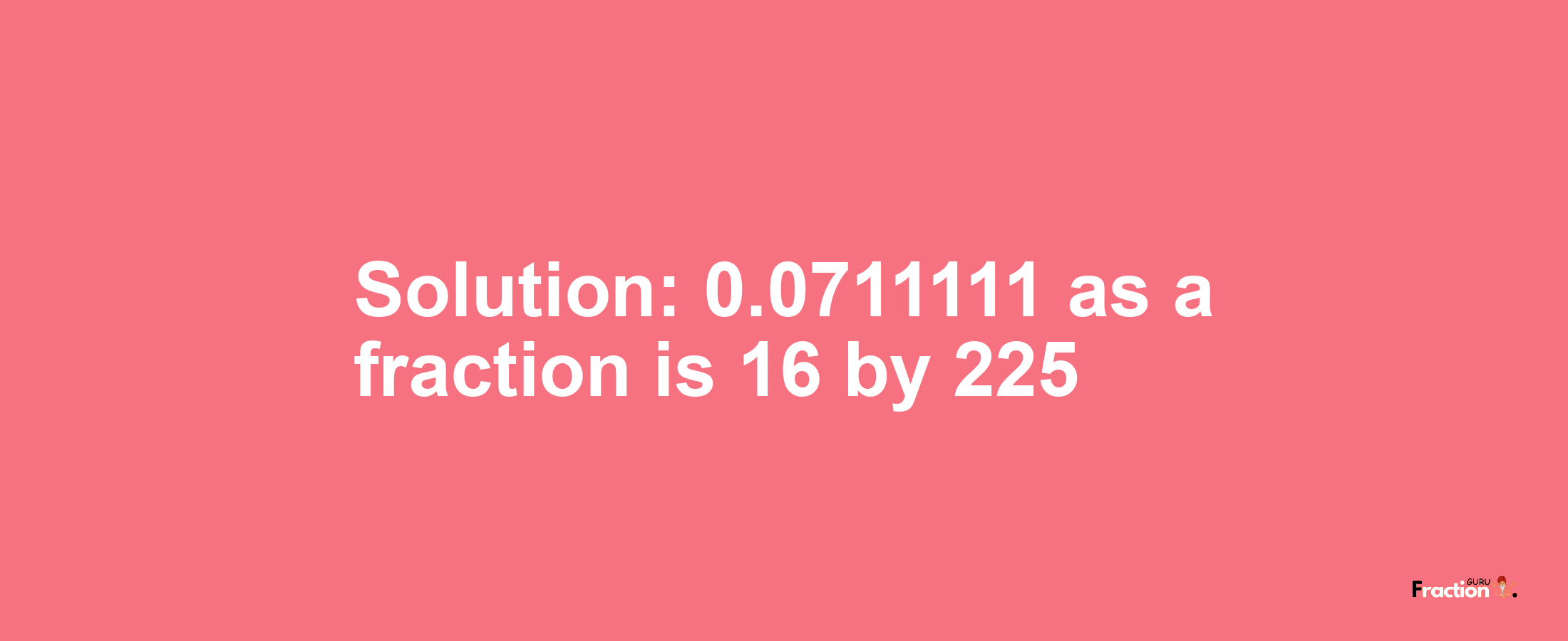 Solution:0.0711111 as a fraction is 16/225
